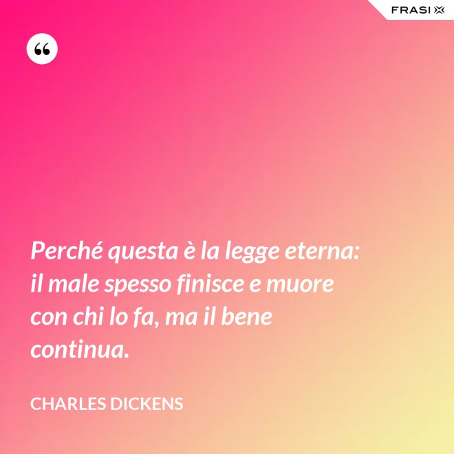 Perché questa è la legge eterna: il male spesso finisce e muore con chi lo fa, ma il bene continua. - Charles Dickens