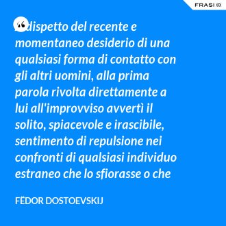 A dispetto del recente e momentaneo desiderio di una qualsiasi forma di contatto con gli altri uomini, alla prima parola rivolta direttamente a lui all'improvviso avvertì il solito, spiacevole e irascibile, sentimento di repulsione nei confronti di qualsiasi individuo estraneo che lo sfiorasse o che anche solo tentasse di farlo. - Fëdor Dostoevskij