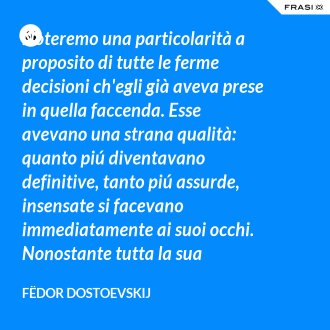Noteremo una particolarità a proposito di tutte le ferme decisioni ch'egli già aveva prese in quella faccenda. Esse avevano una strana qualità: quanto piú diventavano definitive, tanto piú assurde, insensate si facevano immediatamente ai suoi occhi. Nonostante tutta la sua tormentosa lotta interiore, egli non aveva mai potuto, in tutto quel tempo, aver fede nemmeno per un istante nell'attuabilità dei suoi disegni. - Fëdor Dostoevskij
