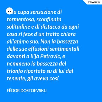Una cupa sensazione di tormentosa, sconfinata solitudine e di distacco da ogni cosa si fece d'un tratto chiara all'animo suo. Non la bassezza delle sue effusioni sentimentali davanti a Il'jà Petrovic, e nemmeno la bassezza del trionfo riportato su di lui dal tenente, gli aveva cosí cambiato il cuore. - Fëdor Dostoevskij