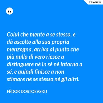 Colui che mente a se stesso, e dà ascolto alla sua propria menzogna, arriva al punto che più nulla di vero riesce a distinguere né in sé né intorno a sé, e quindi finisce a non stimare né se stesso né gli altri. - Fëdor Dostoevskij
