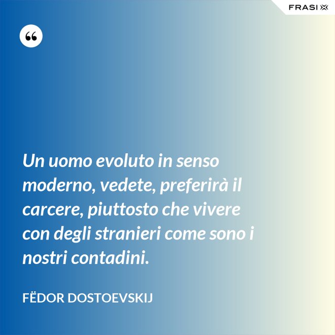 Un uomo evoluto in senso moderno, vedete, preferirà il carcere, piuttosto che vivere con degli stranieri come sono i nostri contadini. - Fëdor Dostoevskij