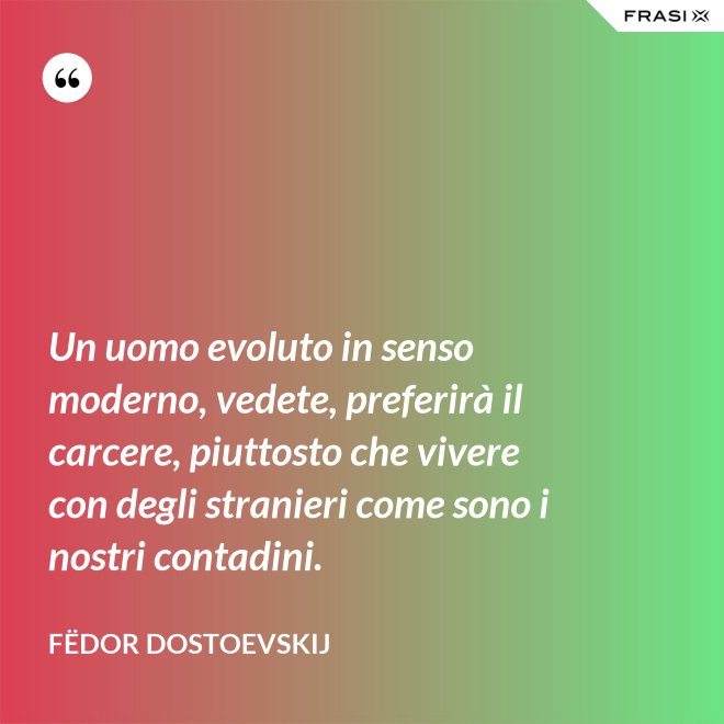 Un uomo evoluto in senso moderno, vedete, preferirà il carcere, piuttosto che vivere con degli stranieri come sono i nostri contadini. - Fëdor Dostoevskij
