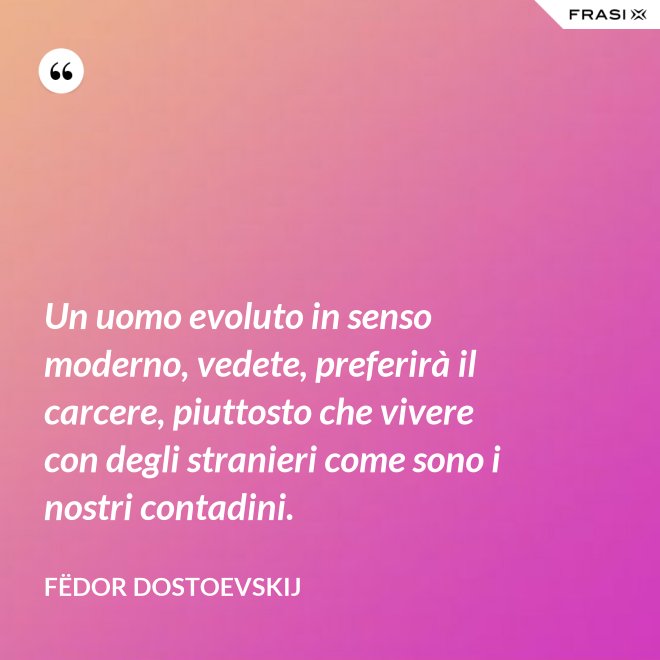 Un uomo evoluto in senso moderno, vedete, preferirà il carcere, piuttosto che vivere con degli stranieri come sono i nostri contadini. - Fëdor Dostoevskij