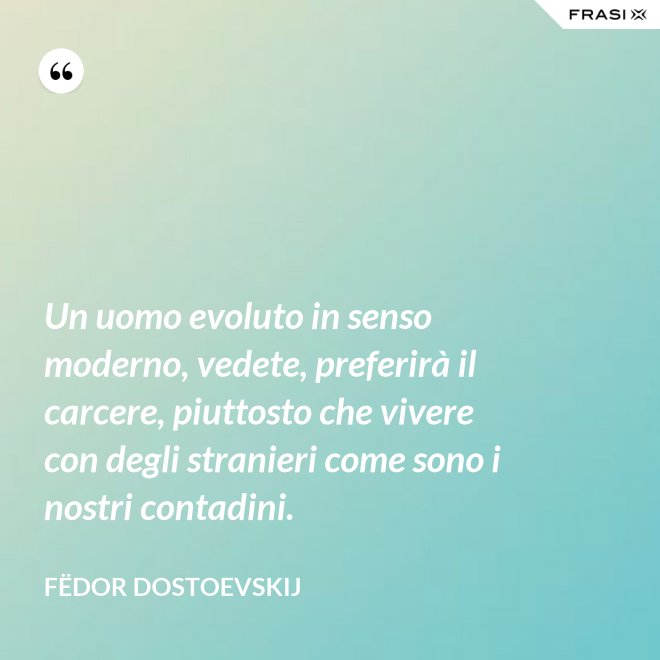 Un uomo evoluto in senso moderno, vedete, preferirà il carcere, piuttosto che vivere con degli stranieri come sono i nostri contadini. - Fëdor Dostoevskij