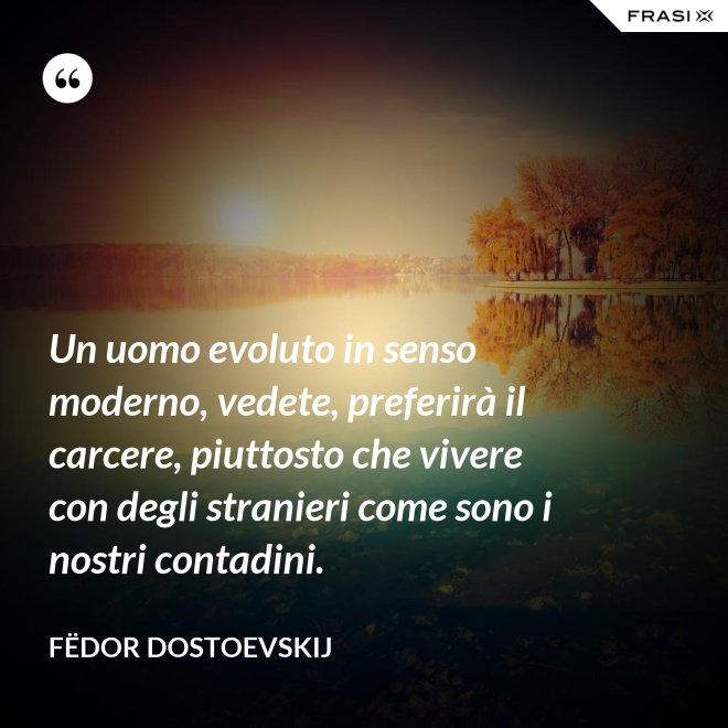 Un uomo evoluto in senso moderno, vedete, preferirà il carcere, piuttosto che vivere con degli stranieri come sono i nostri contadini. - Fëdor Dostoevskij