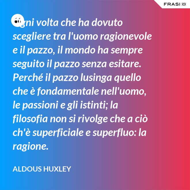Ogni volta che ha dovuto scegliere tra l'uomo ragionevole e il pazzo, il mondo ha sempre seguito il pazzo senza esitare. Perché il pazzo lusinga quello che è fondamentale nell'uomo, le passioni e gli istinti; la filosofia non si rivolge che a ciò ch'è superficiale e superfluo: la ragione. - Aldous Huxley