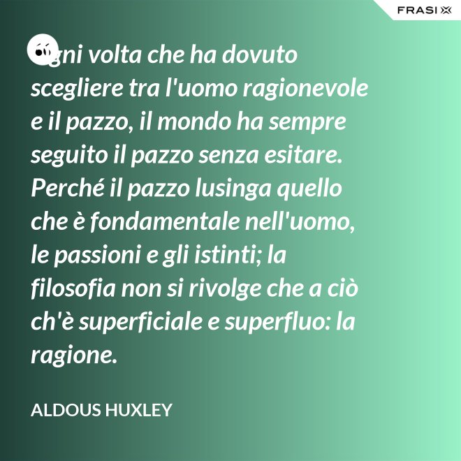 Ogni volta che ha dovuto scegliere tra l'uomo ragionevole e il pazzo, il mondo ha sempre seguito il pazzo senza esitare. Perché il pazzo lusinga quello che è fondamentale nell'uomo, le passioni e gli istinti; la filosofia non si rivolge che a ciò ch'è superficiale e superfluo: la ragione. - Aldous Huxley
