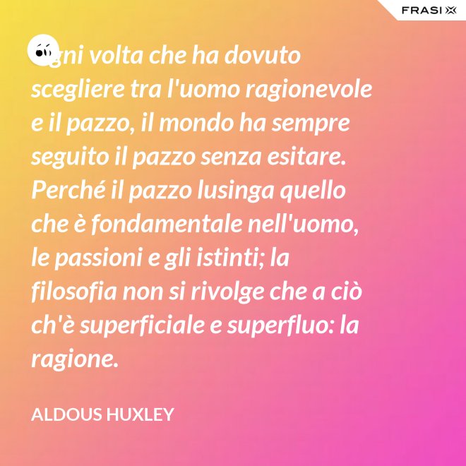 Ogni volta che ha dovuto scegliere tra l'uomo ragionevole e il pazzo, il mondo ha sempre seguito il pazzo senza esitare. Perché il pazzo lusinga quello che è fondamentale nell'uomo, le passioni e gli istinti; la filosofia non si rivolge che a ciò ch'è superficiale e superfluo: la ragione. - Aldous Huxley