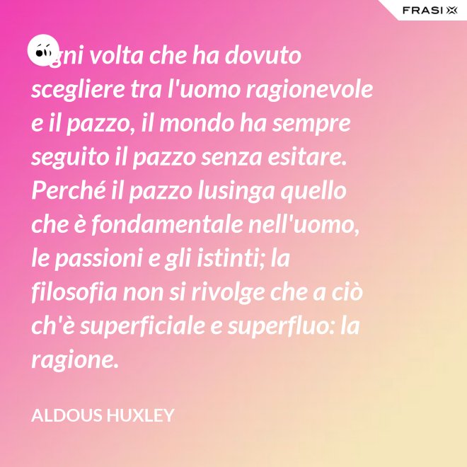 Ogni volta che ha dovuto scegliere tra l'uomo ragionevole e il pazzo, il mondo ha sempre seguito il pazzo senza esitare. Perché il pazzo lusinga quello che è fondamentale nell'uomo, le passioni e gli istinti; la filosofia non si rivolge che a ciò ch'è superficiale e superfluo: la ragione. - Aldous Huxley