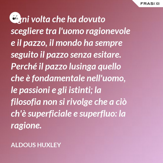 Ogni volta che ha dovuto scegliere tra l'uomo ragionevole e il pazzo, il mondo ha sempre seguito il pazzo senza esitare. Perché il pazzo lusinga quello che è fondamentale nell'uomo, le passioni e gli istinti; la filosofia non si rivolge che a ciò ch'è superficiale e superfluo: la ragione. - Aldous Huxley