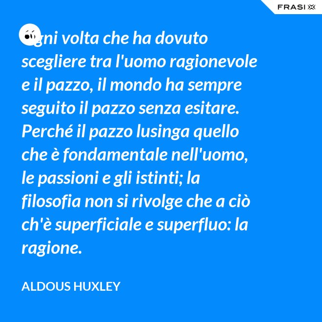 Ogni volta che ha dovuto scegliere tra l'uomo ragionevole e il pazzo, il mondo ha sempre seguito il pazzo senza esitare. Perché il pazzo lusinga quello che è fondamentale nell'uomo, le passioni e gli istinti; la filosofia non si rivolge che a ciò ch'è superficiale e superfluo: la ragione. - Aldous Huxley