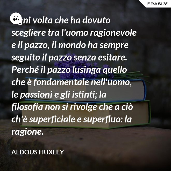 Ogni volta che ha dovuto scegliere tra l'uomo ragionevole e il pazzo, il mondo ha sempre seguito il pazzo senza esitare. Perché il pazzo lusinga quello che è fondamentale nell'uomo, le passioni e gli istinti; la filosofia non si rivolge che a ciò ch'è superficiale e superfluo: la ragione. - Aldous Huxley