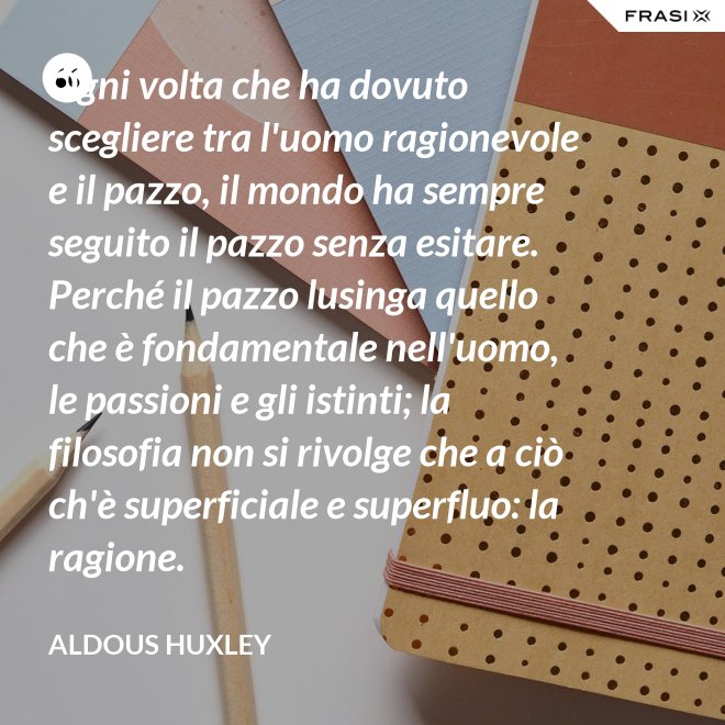 Ogni volta che ha dovuto scegliere tra l'uomo ragionevole e il pazzo, il mondo ha sempre seguito il pazzo senza esitare. Perché il pazzo lusinga quello che è fondamentale nell'uomo, le passioni e gli istinti; la filosofia non si rivolge che a ciò ch'è superficiale e superfluo: la ragione. - Aldous Huxley