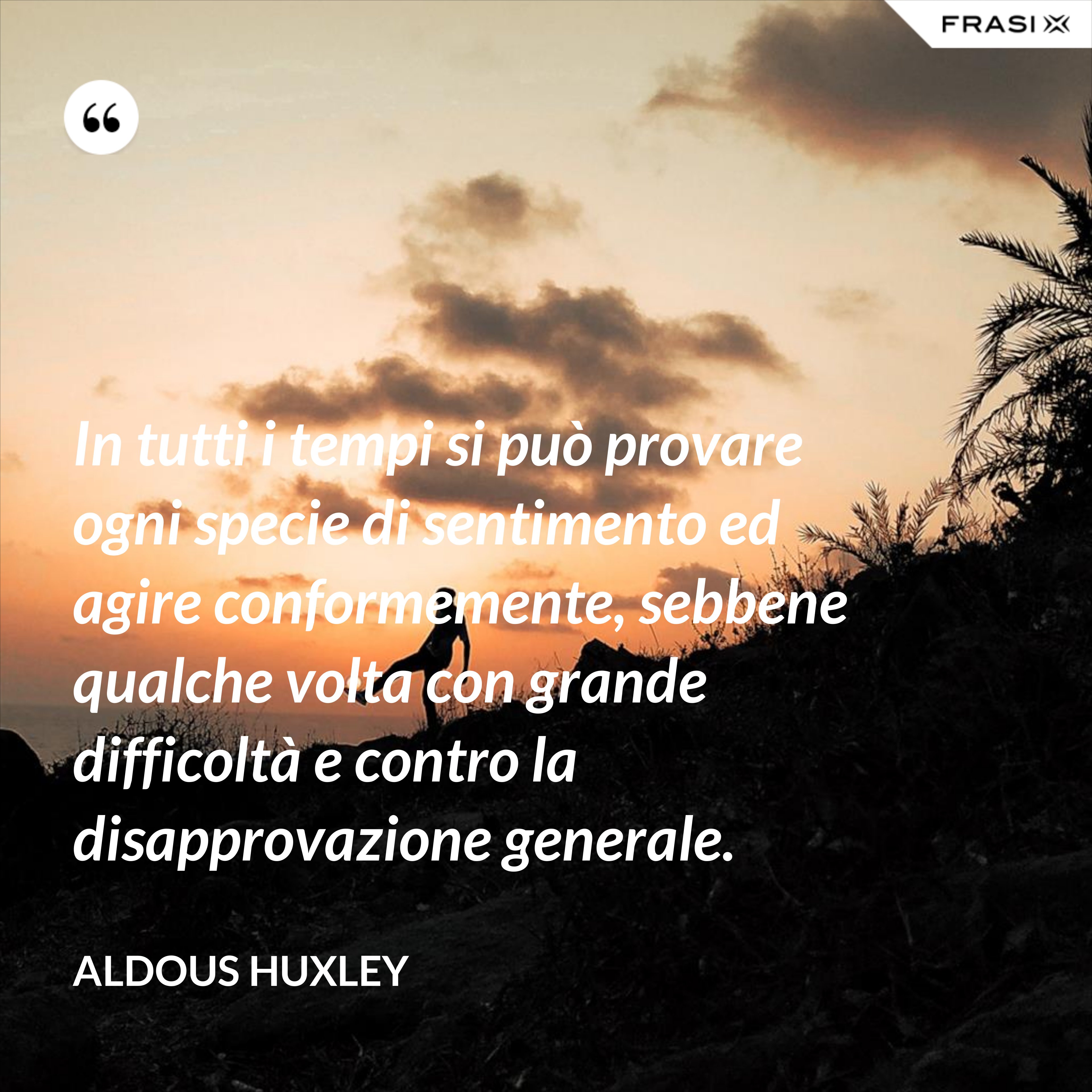 In tutti i tempi si può provare ogni specie di sentimento ed agire conformemente, sebbene qualche volta con grande difficoltà e contro la disapprovazione generale. - Aldous Huxley