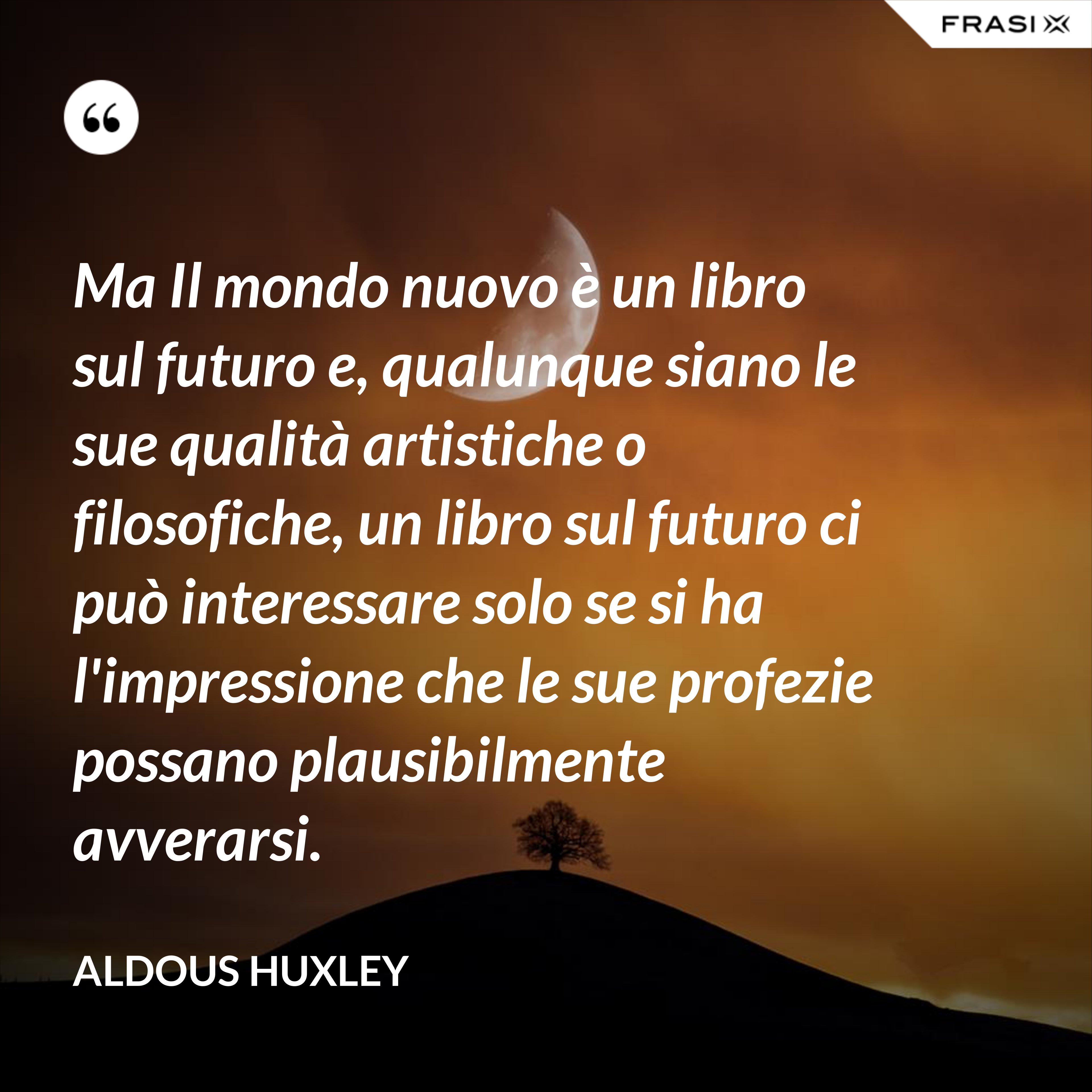 Ma Il mondo nuovo è un libro sul futuro e, qualunque siano le sue qualità artistiche o filosofiche, un libro sul futuro ci può interessare solo se si ha l'impressione che le sue profezie possano plausibilmente avverarsi. - Aldous Huxley