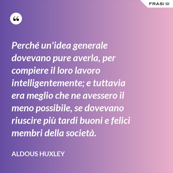 Perché un'idea generale dovevano pure averla, per compiere il loro lavoro intelligentemente; e tuttavia era meglio che ne avessero il meno possibile, se dovevano riuscire più tardi buoni e felici membri della società. - Aldous Huxley