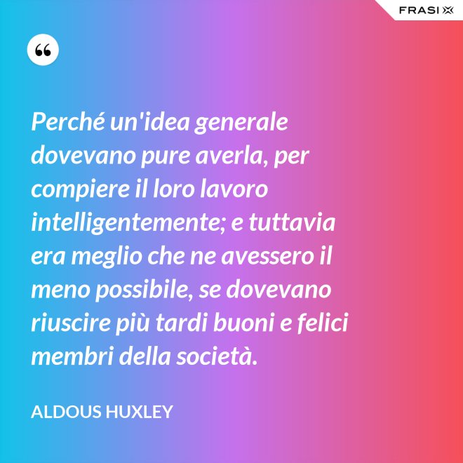 Perché un'idea generale dovevano pure averla, per compiere il loro lavoro intelligentemente; e tuttavia era meglio che ne avessero il meno possibile, se dovevano riuscire più tardi buoni e felici membri della società. - Aldous Huxley