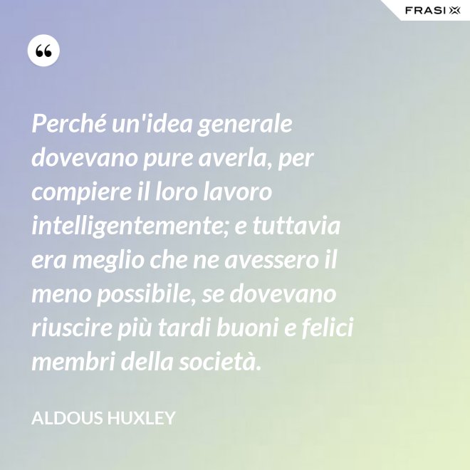 Perché un'idea generale dovevano pure averla, per compiere il loro lavoro intelligentemente; e tuttavia era meglio che ne avessero il meno possibile, se dovevano riuscire più tardi buoni e felici membri della società. - Aldous Huxley