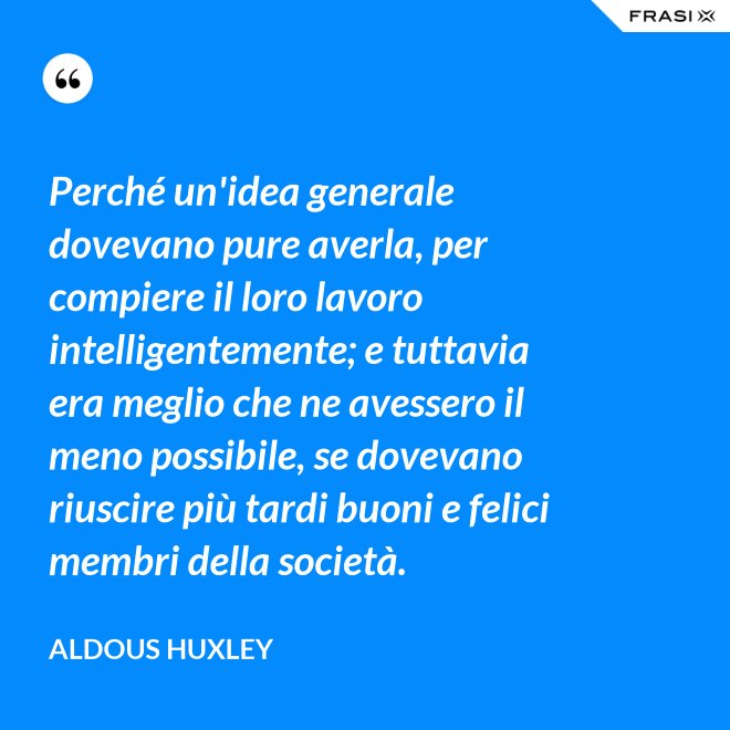 Perché un'idea generale dovevano pure averla, per compiere il loro lavoro intelligentemente; e tuttavia era meglio che ne avessero il meno possibile, se dovevano riuscire più tardi buoni e felici membri della società. - Aldous Huxley