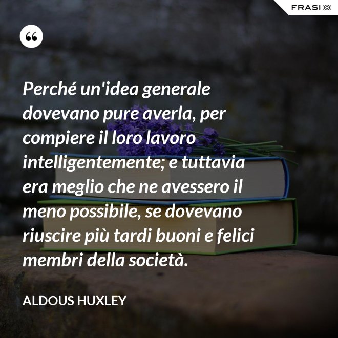 Perché un'idea generale dovevano pure averla, per compiere il loro lavoro intelligentemente; e tuttavia era meglio che ne avessero il meno possibile, se dovevano riuscire più tardi buoni e felici membri della società. - Aldous Huxley