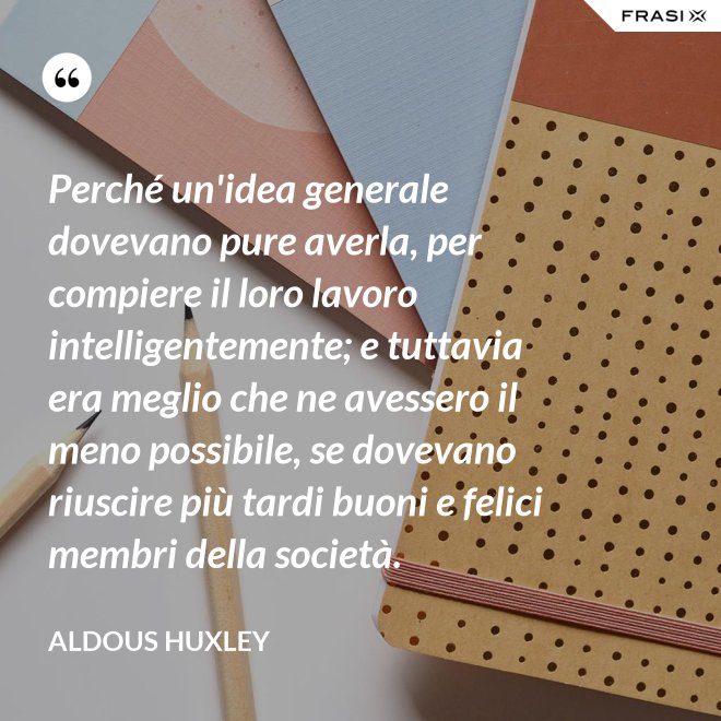 Perché un'idea generale dovevano pure averla, per compiere il loro lavoro intelligentemente; e tuttavia era meglio che ne avessero il meno possibile, se dovevano riuscire più tardi buoni e felici membri della società. - Aldous Huxley