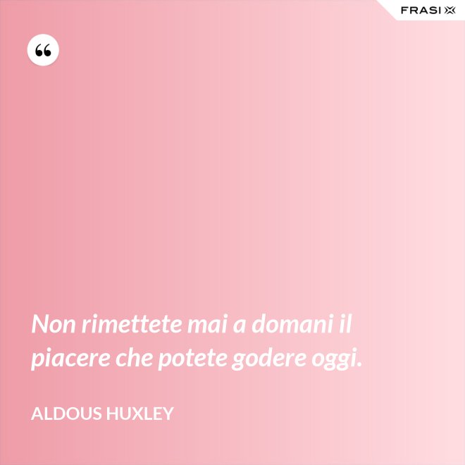 Non rimettete mai a domani il piacere che potete godere oggi. - Aldous Huxley