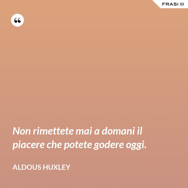 Non rimettete mai a domani il piacere che potete godere oggi. - Aldous Huxley