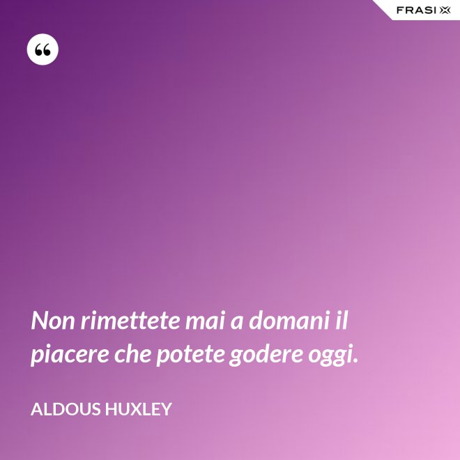 Non rimettete mai a domani il piacere che potete godere oggi. - Aldous Huxley