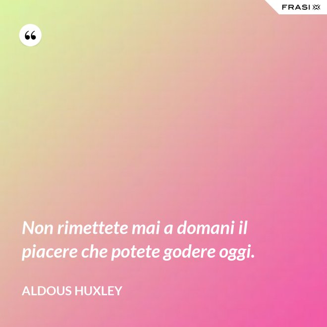 Non rimettete mai a domani il piacere che potete godere oggi. - Aldous Huxley