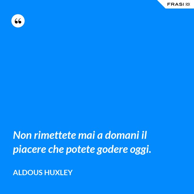 Non rimettete mai a domani il piacere che potete godere oggi. - Aldous Huxley