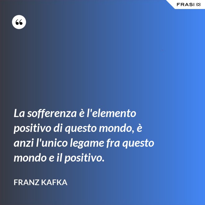 La sofferenza è l'elemento positivo di questo mondo, è anzi l'unico legame fra questo mondo e il positivo. - Franz Kafka