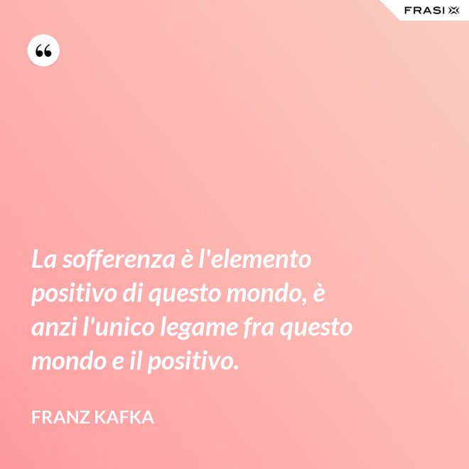 La sofferenza è l'elemento positivo di questo mondo, è anzi l'unico legame fra questo mondo e il positivo. - Franz Kafka