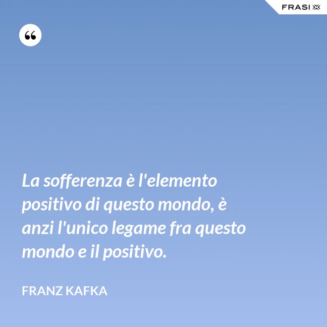La sofferenza è l'elemento positivo di questo mondo, è anzi l'unico legame fra questo mondo e il positivo. - Franz Kafka