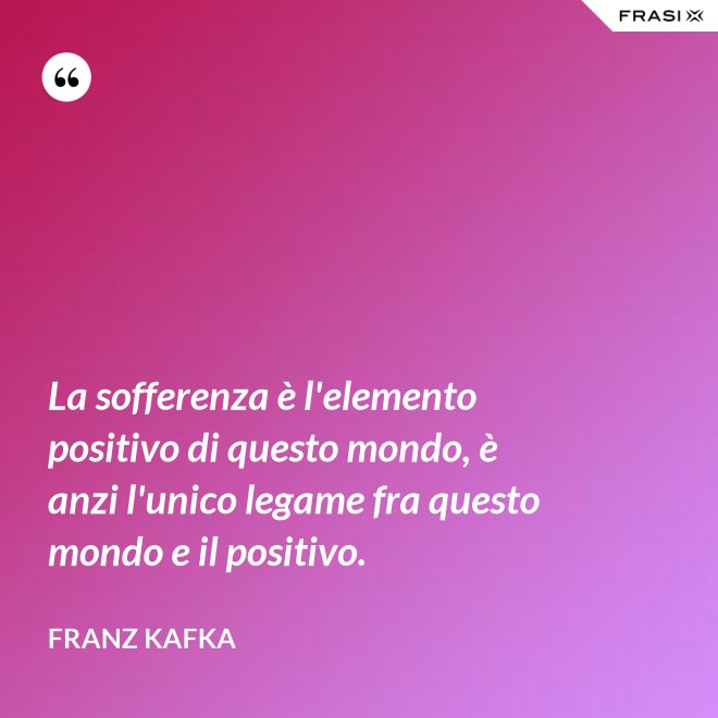 La sofferenza è l'elemento positivo di questo mondo, è anzi l'unico legame fra questo mondo e il positivo. - Franz Kafka