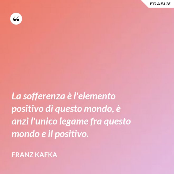 La sofferenza è l'elemento positivo di questo mondo, è anzi l'unico legame fra questo mondo e il positivo. - Franz Kafka