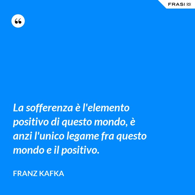 La sofferenza è l'elemento positivo di questo mondo, è anzi l'unico legame fra questo mondo e il positivo. - Franz Kafka