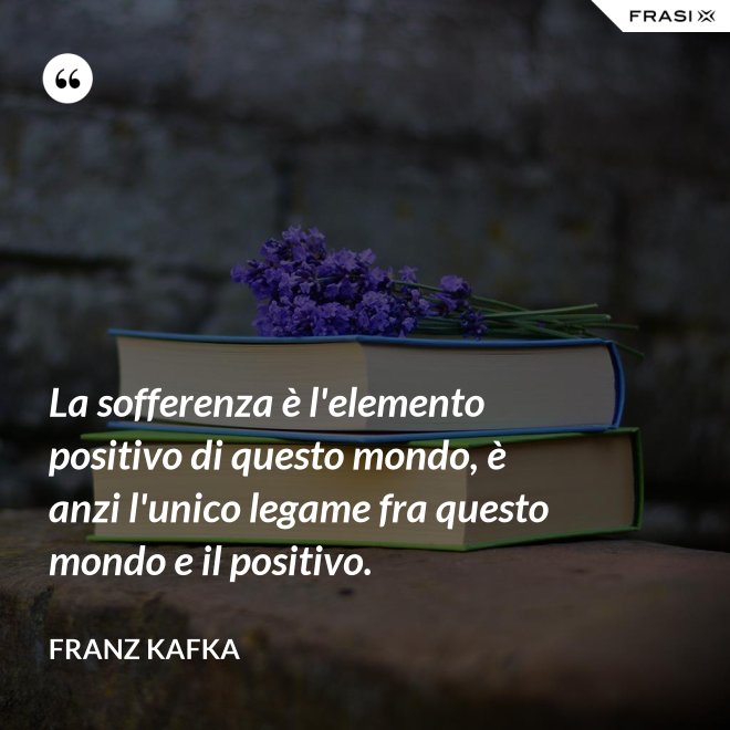 La sofferenza è l'elemento positivo di questo mondo, è anzi l'unico legame fra questo mondo e il positivo. - Franz Kafka