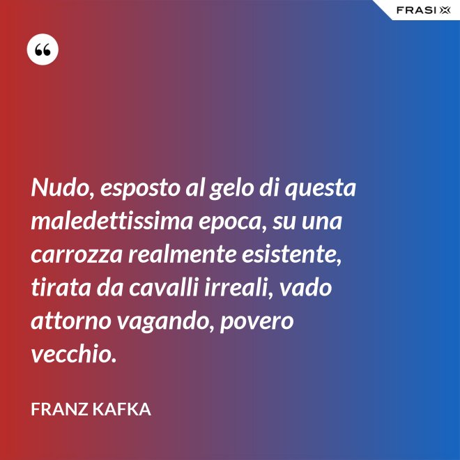 Nudo, esposto al gelo di questa maledettissima epoca, su una carrozza realmente esistente, tirata da cavalli irreali, vado attorno vagando, povero vecchio. - Franz Kafka