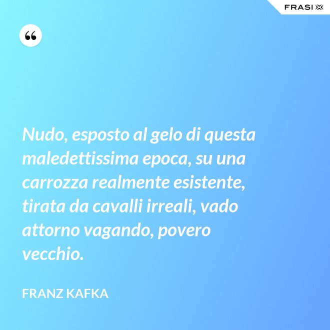 Nudo, esposto al gelo di questa maledettissima epoca, su una carrozza realmente esistente, tirata da cavalli irreali, vado attorno vagando, povero vecchio. - Franz Kafka