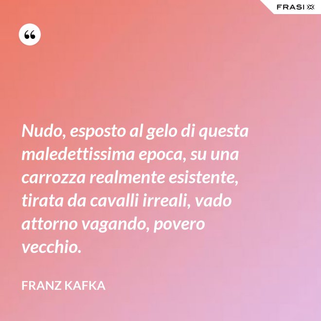 Nudo, esposto al gelo di questa maledettissima epoca, su una carrozza realmente esistente, tirata da cavalli irreali, vado attorno vagando, povero vecchio. - Franz Kafka