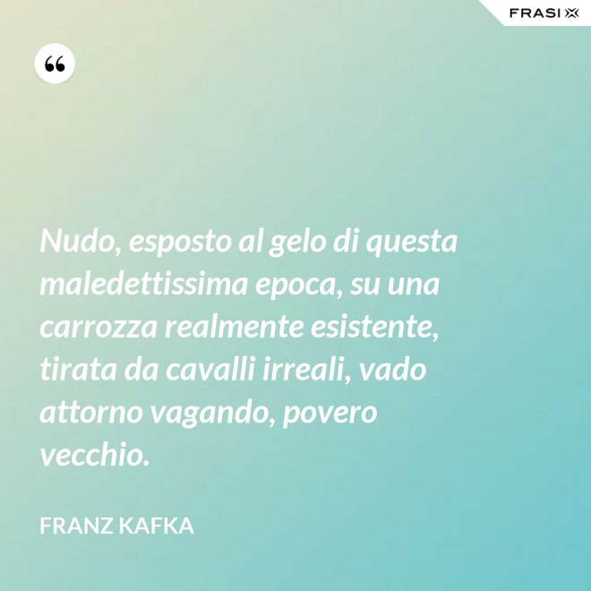Nudo, esposto al gelo di questa maledettissima epoca, su una carrozza realmente esistente, tirata da cavalli irreali, vado attorno vagando, povero vecchio. - Franz Kafka