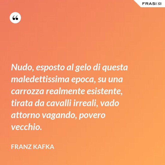 Nudo, esposto al gelo di questa maledettissima epoca, su una carrozza realmente esistente, tirata da cavalli irreali, vado attorno vagando, povero vecchio. - Franz Kafka