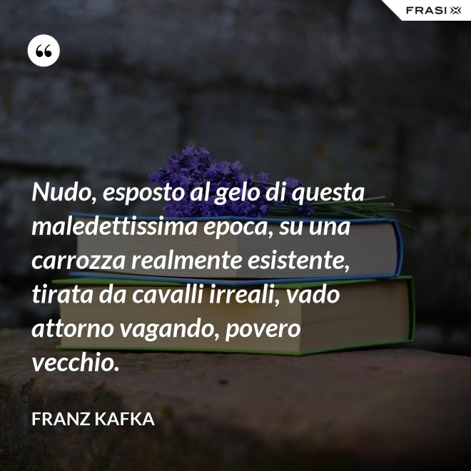 Nudo, esposto al gelo di questa maledettissima epoca, su una carrozza realmente esistente, tirata da cavalli irreali, vado attorno vagando, povero vecchio. - Franz Kafka