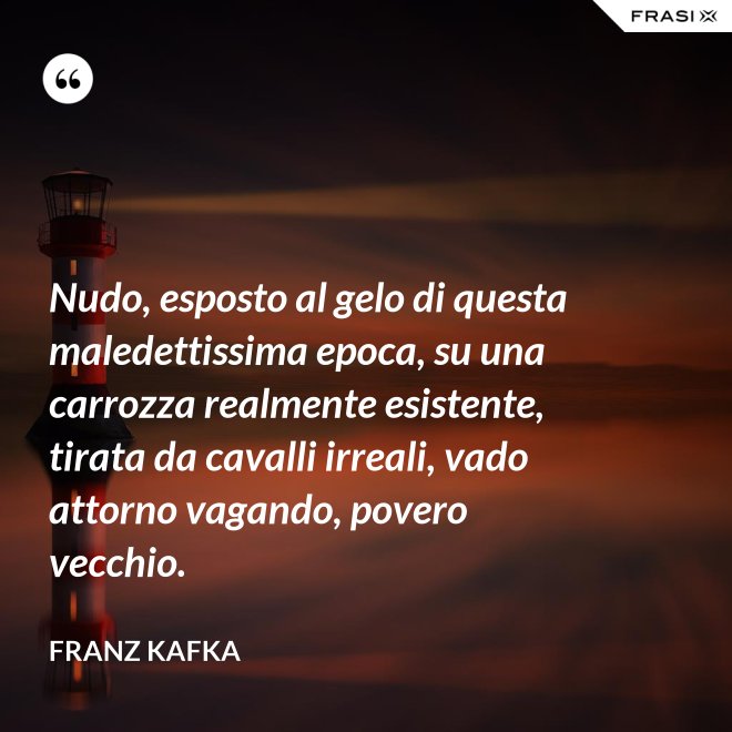 Nudo, esposto al gelo di questa maledettissima epoca, su una carrozza realmente esistente, tirata da cavalli irreali, vado attorno vagando, povero vecchio. - Franz Kafka