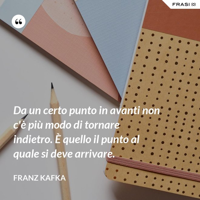 Da un certo punto in avanti non c'è più modo di tornare indietro. È quello il punto al quale si deve arrivare. - Franz Kafka