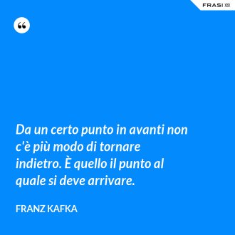 Da un certo punto in avanti non c'è più modo di tornare indietro. È quello il punto al quale si deve arrivare. - Franz Kafka