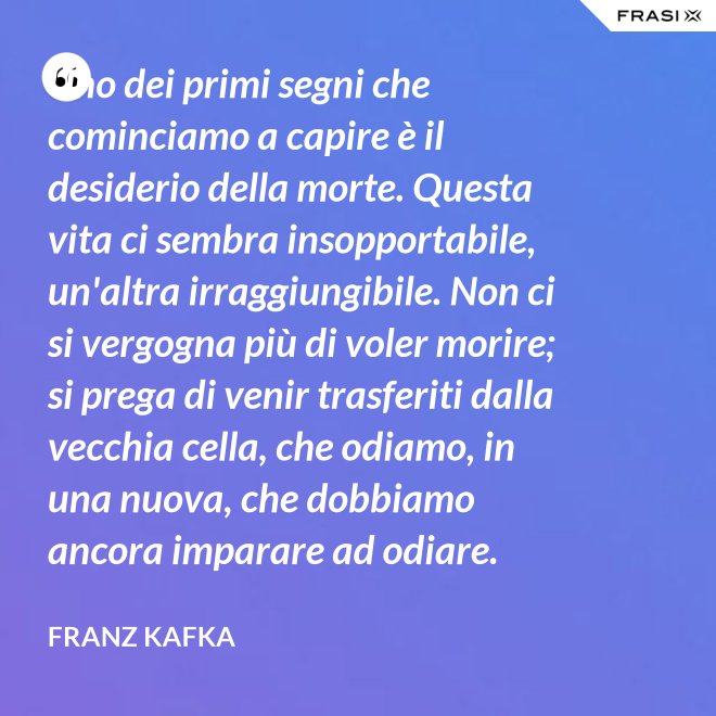 Uno dei primi segni che cominciamo a capire è il desiderio della morte. Questa vita ci sembra insopportabile, un'altra irraggiungibile. Non ci si vergogna più di voler morire; si prega di venir trasferiti dalla vecchia cella, che odiamo, in una nuova, che dobbiamo ancora imparare ad odiare. - Franz Kafka
