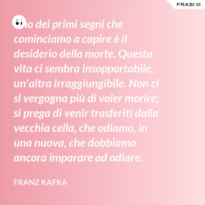 Uno dei primi segni che cominciamo a capire è il desiderio della morte. Questa vita ci sembra insopportabile, un'altra irraggiungibile. Non ci si vergogna più di voler morire; si prega di venir trasferiti dalla vecchia cella, che odiamo, in una nuova, che dobbiamo ancora imparare ad odiare. - Franz Kafka
