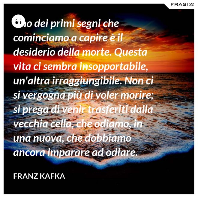 Uno dei primi segni che cominciamo a capire è il desiderio della morte. Questa vita ci sembra insopportabile, un'altra irraggiungibile. Non ci si vergogna più di voler morire; si prega di venir trasferiti dalla vecchia cella, che odiamo, in una nuova, che dobbiamo ancora imparare ad odiare. - Franz Kafka